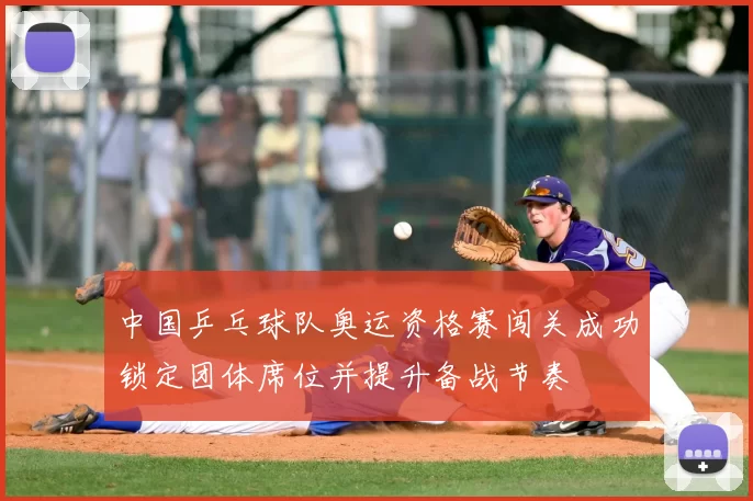 中国乒乓球队奥运资格赛闯关成功锁定团体席位并提升备战节奏