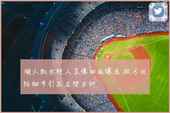湖人凯尔特人录像回放曝光 双方攻防细节引发后续分析