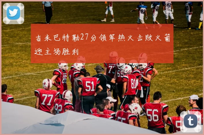 吉米巴特勒27分领军热火击败火箭迎主场胜利