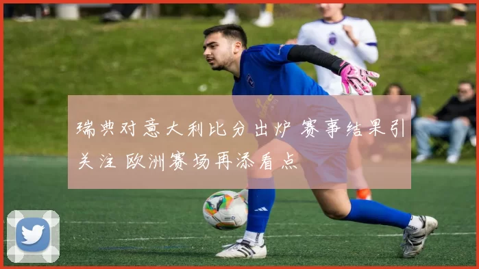 瑞典对意大利比分出炉 赛事结果引关注 欧洲赛场再添看点