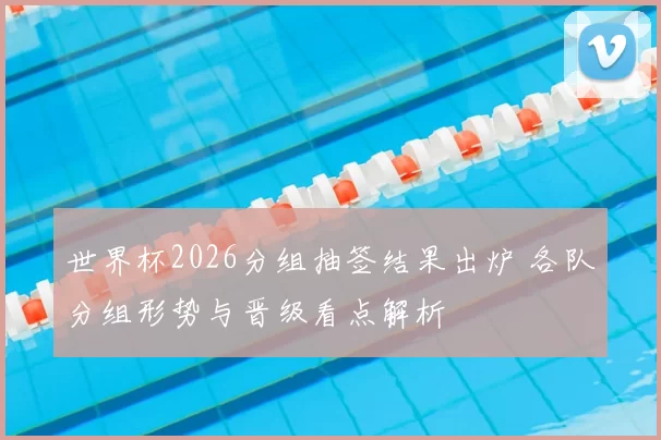 世界杯2026分组抽签结果出炉 各队分组形势与晋级看点解析