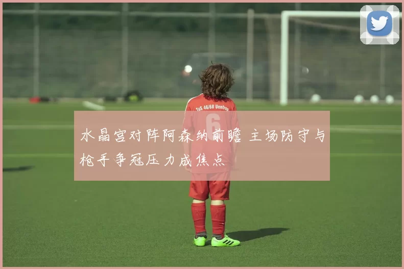 水晶宫对阵阿森纳前瞻 主场防守与枪手争冠压力成焦点