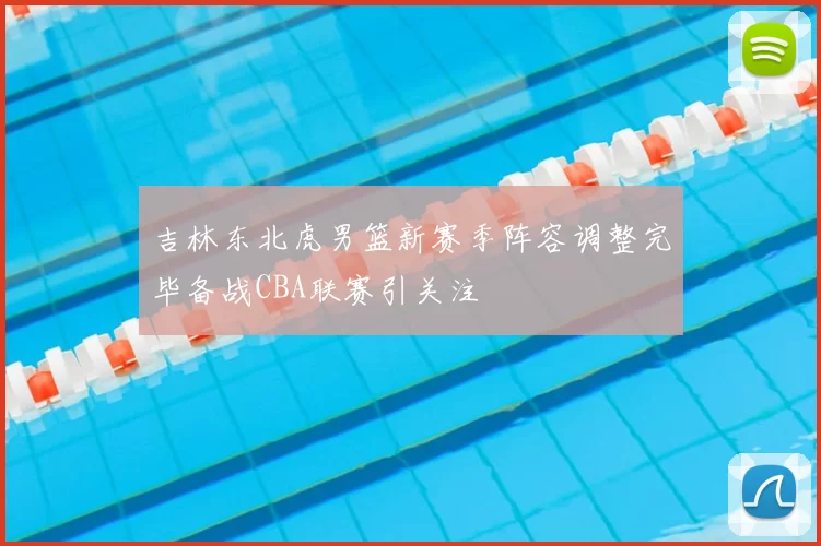 吉林东北虎男篮新赛季阵容调整完毕备战CBA联赛引关注
