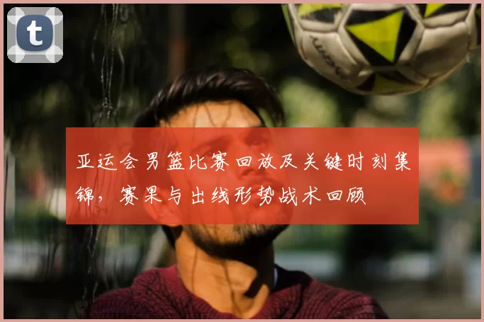 亚运会男篮比赛回放及关键时刻集锦，赛果与出线形势战术回顾