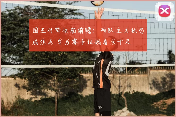 国王对阵快船前瞻:两队主力状态成焦点 季后赛卡位战看点十足