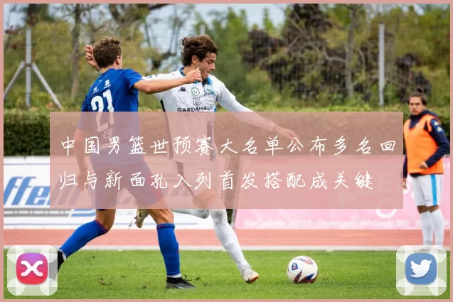 中国男篮世预赛大名单公布多名回归与新面孔入列首发搭配成关键