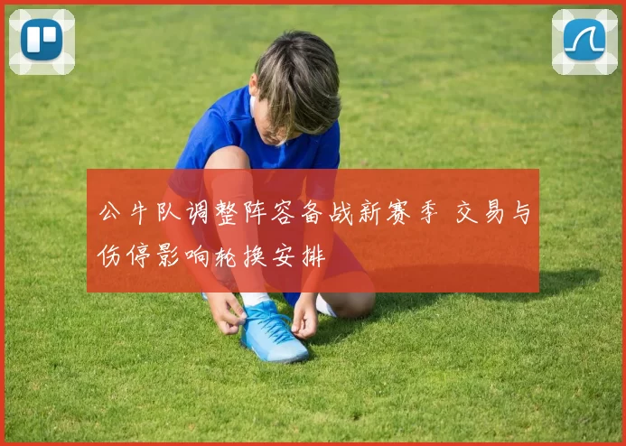 公牛队调整阵容备战新赛季 交易与伤停影响轮换安排