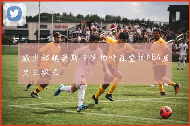 威少超越奥斯卡罗伯特森登顶NBA历史三双王